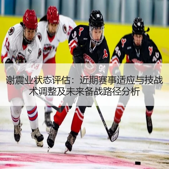 谢震业状态评估：近期赛事适应与技战术调整及未来备战路径分析